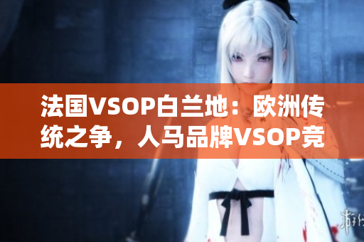 法国VSOP白兰地：欧洲传统之争，人马品牌VSOP竞逐口感殿堂