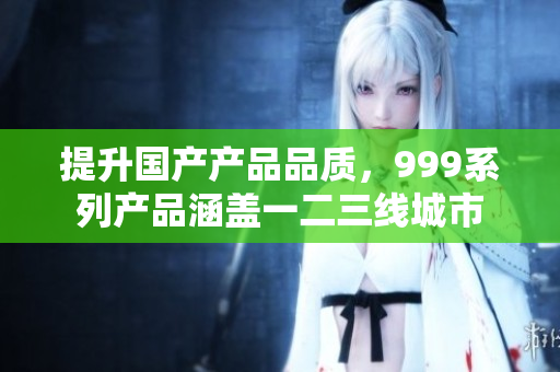 提升国产产品品质，999系列产品涵盖一二三线城市