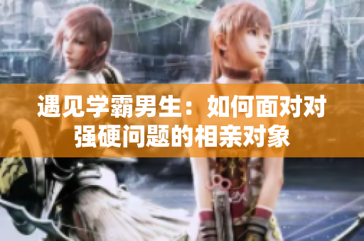 遇见学霸男生：如何面对对强硬问题的相亲对象