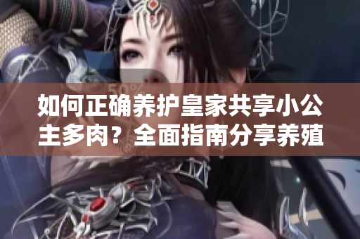 如何正确养护皇家共享小公主多肉？全面指南分享养殖技巧