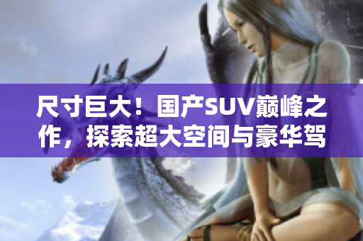 尺寸巨大！国产SUV巅峰之作，探索超大空间与豪华驾乘体验