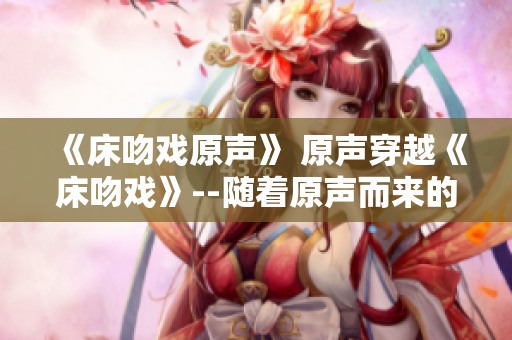 《床吻戏原声》 原声穿越《床吻戏》--随着原声而来的震撼感官体验