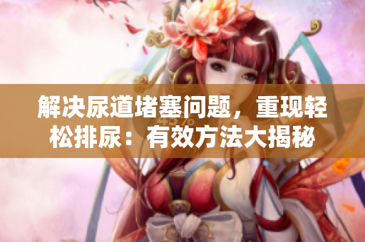 解决尿道堵塞问题，重现轻松排尿：有效方法大揭秘