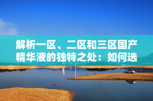 解析一区、二区和三区国产精华液的独特之处：如何选择适合你的护肤精华液？
