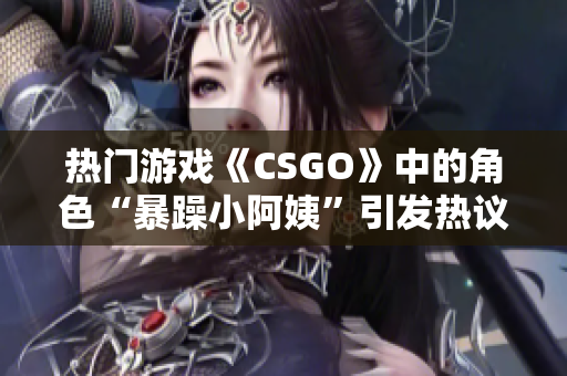 热门游戏《CSGO》中的角色“暴躁小阿姨”引发热议，玩家争论不休