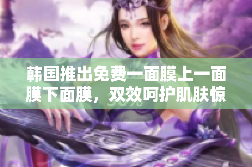 韩国推出免费一面膜上一面膜下面膜，双效呵护肌肤惊艳问世