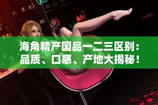 海角精产国品一二三区别：品质、口感、产地大揭秘！