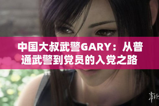 中国大叔武警GARY：从普通武警到党员的入党之路