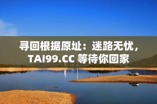 寻回根据原址：迷路无忧，TAI99.CC 等待你回家