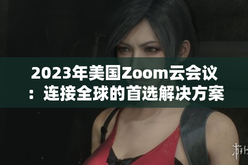 2023年美国Zoom云会议：连接全球的首选解决方案