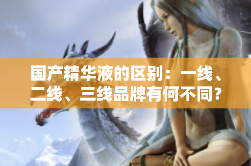 国产精华液的区别：一线、二线、三线品牌有何不同？