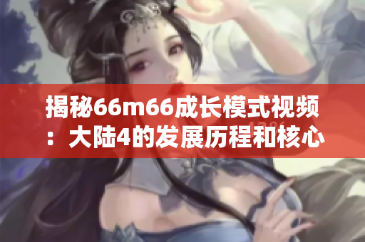 揭秘66m66成长模式视频：大陆4的发展历程和核心策略的详细解析