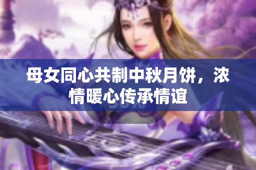 母女同心共制中秋月饼，浓情暖心传承情谊