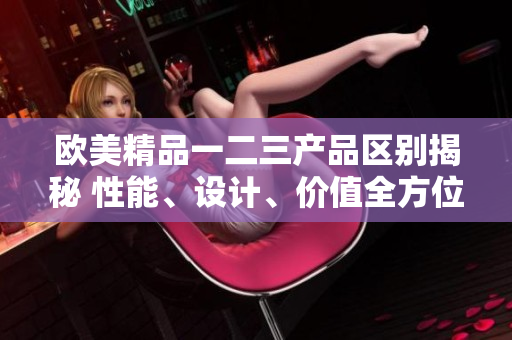 欧美精品一二三产品区别揭秘 性能、设计、价值全方位对比