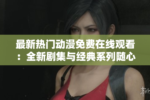 最新热门动漫免费在线观看：全新剧集与经典系列随心看，宅家追番的最佳选择