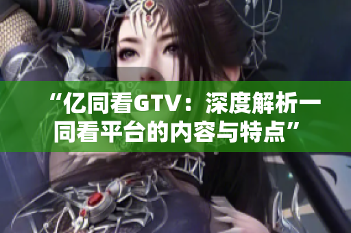 “亿同看GTV：深度解析一同看平台的内容与特点”