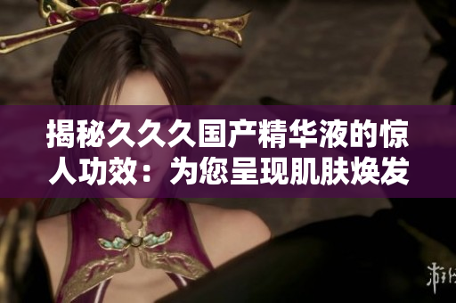 揭秘久久久国产精华液的惊人功效：为您呈现肌肤焕发新生、提升肌肤光泽与弹性的秘密