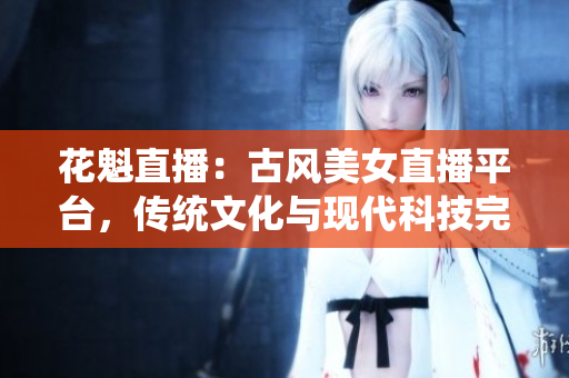 花魁直播：古风美女直播平台，传统文化与现代科技完美结合