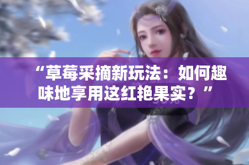 “草莓采摘新玩法：如何趣味地享用这红艳果实？”