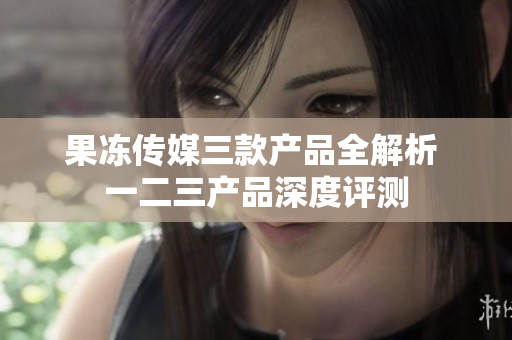 果冻传媒三款产品全解析 一二三产品深度评测