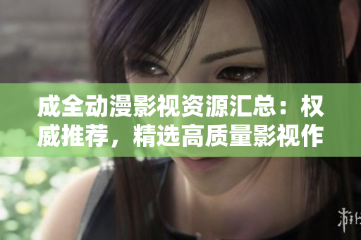 成全动漫影视资源汇总：权威推荐，精选高质量影视作品，让你畅享全方位动漫世界