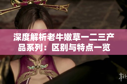 深度解析老牛嫩草一二三产品系列：区别与特点一览
