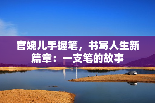 官婉儿手握笔，书写人生新篇章：一支笔的故事