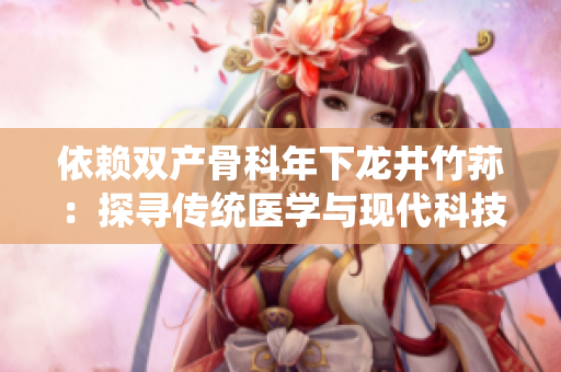 依赖双产骨科年下龙井竹荪：探寻传统医学与现代科技的完美结合
