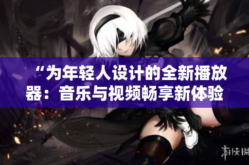 “为年轻人设计的全新播放器：音乐与视频畅享新体验！”