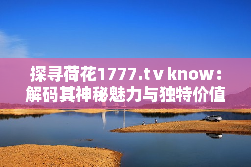 探寻荷花1777.tⅴknow：解码其神秘魅力与独特价值