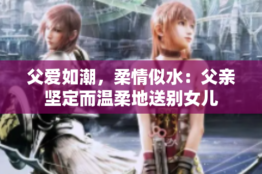 父爱如潮，柔情似水：父亲坚定而温柔地送别女儿