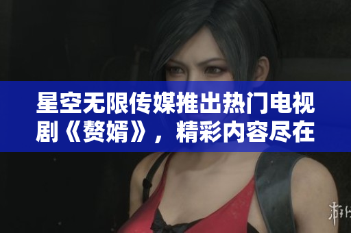 星空无限传媒推出热门电视剧《赘婿》，精彩内容尽在在线观看