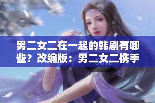 男二女二在一起的韩剧有哪些？改编版：男二女二携手共进的韩剧，你不能错过！