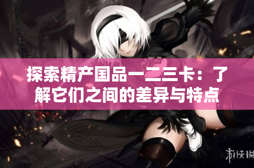 探索精产国品一二三卡：了解它们之间的差异与特点