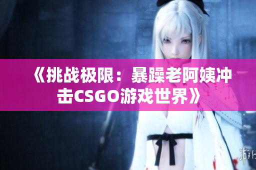 《挑战极限：暴躁老阿姨冲击CSGO游戏世界》