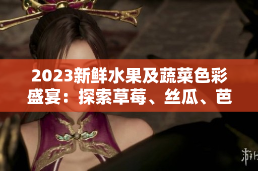 2023新鲜水果及蔬菜色彩盛宴：探索草莓、丝瓜、芭乐等鲜美多彩世界