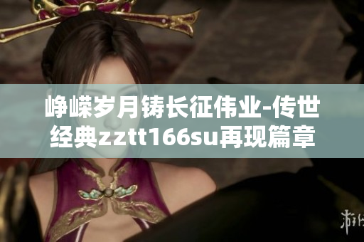峥嵘岁月铸长征伟业-传世经典zztt166su再现篇章