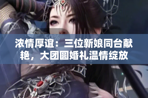 浓情厚谊：三位新娘同台献艳，大团圆婚礼温情绽放