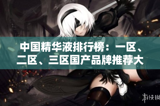 中国精华液排行榜：一区、二区、三区国产品牌推荐大比拼！
