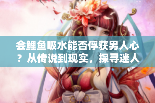 会鲤鱼吸水能否俘获男人心？从传说到现实，探寻迷人魅力