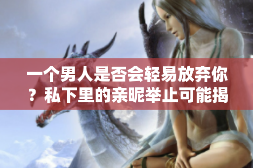 一个男人是否会轻易放弃你？私下里的亲昵举止可能揭示真相