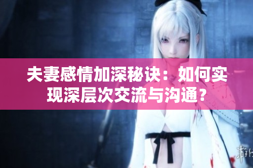 夫妻感情加深秘诀：如何实现深层次交流与沟通？