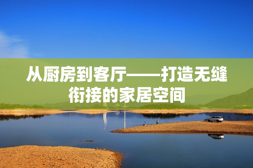 从厨房到客厅——打造无缝衔接的家居空间