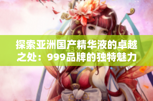 探索亚洲国产精华液的卓越之处：999品牌的独特魅力与创新技术