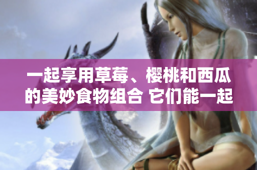 一起享用草莓、樱桃和西瓜的美妙食物组合 它们能一起食用吗