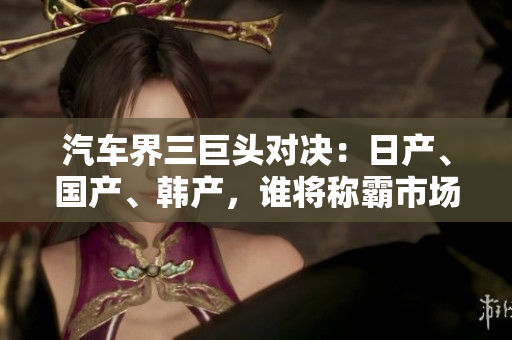 汽车界三巨头对决：日产、国产、韩产，谁将称霸市场？