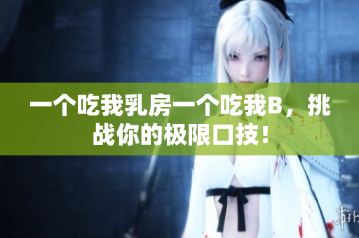一个吃我乳房一个吃我B，挑战你的极限口技！