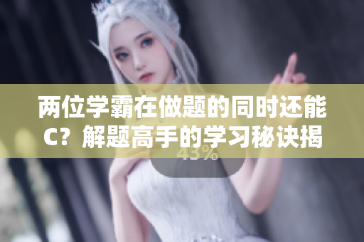 两位学霸在做题的同时还能C？解题高手的学习秘诀揭秘