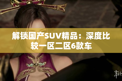 解锁国产SUV精品：深度比较一区二区6款车
