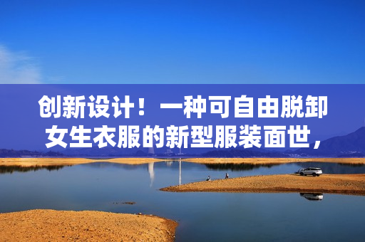 创新设计！一种可自由脱卸女生衣服的新型服装面世，引发时尚界热议